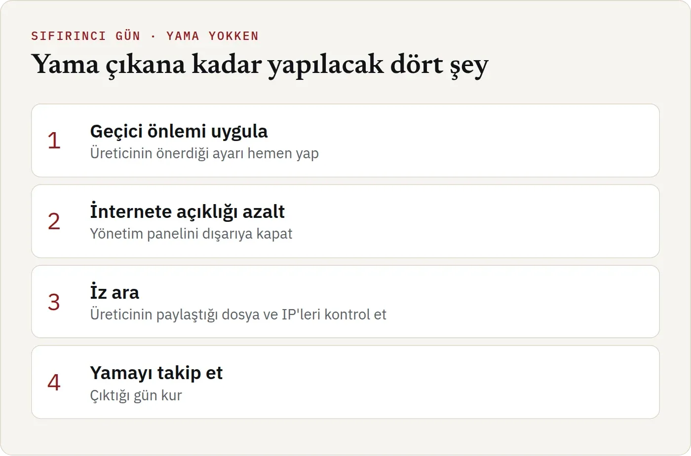 Yama çıkana kadar yapılacak dört şey. Birincisi geçici önlemi uygulamak: üreticinin önerdiği ayarı hemen yapmak. İkincisi internete açıklığı azaltmak: yönetim panelini dışarıya kapatmak. Üçüncüsü iz aramak: üreticinin paylaştığı dosya ve IP adreslerini kontrol etmek. Dördüncüsü yamayı takip etmek ve çıktığı gün kurmak.